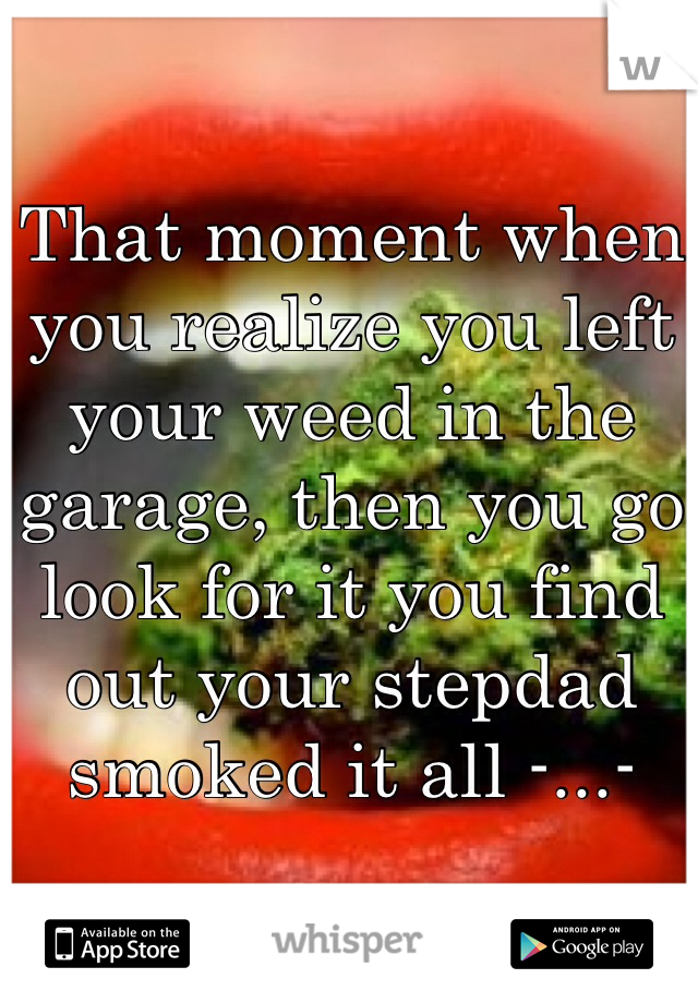 That moment when you realize you left your weed in the garage, then you go look for it you find out your stepdad smoked it all -...- 