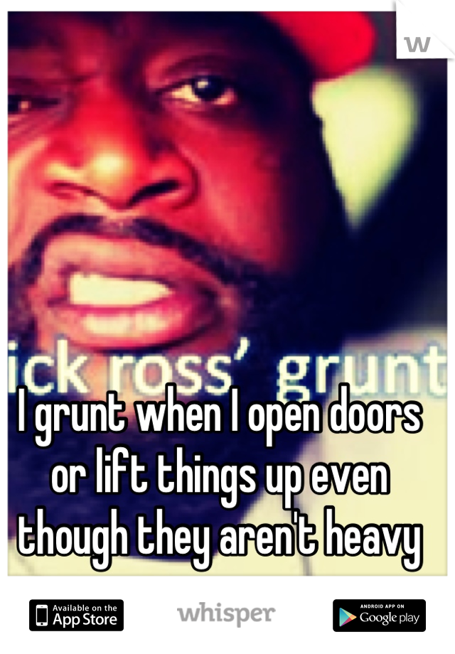 I grunt when I open doors or lift things up even though they aren't heavy