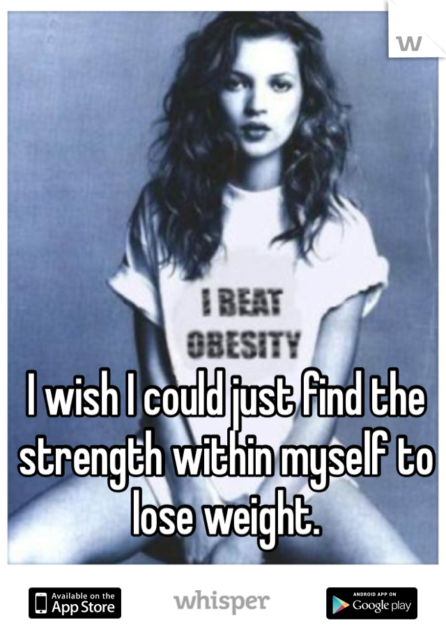 I wish I could just find the strength within myself to lose weight.