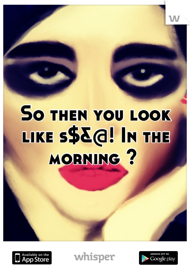 So then you look like s$&@! In the morning ? 