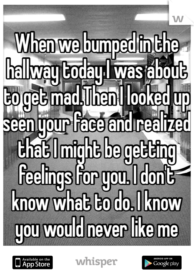 When we bumped in the hallway today I was about to get mad.Then I looked up seen your face and realized that I might be getting feelings for you. I don't know what to do. I know you would never like me