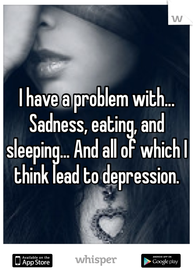 I have a problem with... Sadness, eating, and sleeping... And all of which I think lead to depression. 