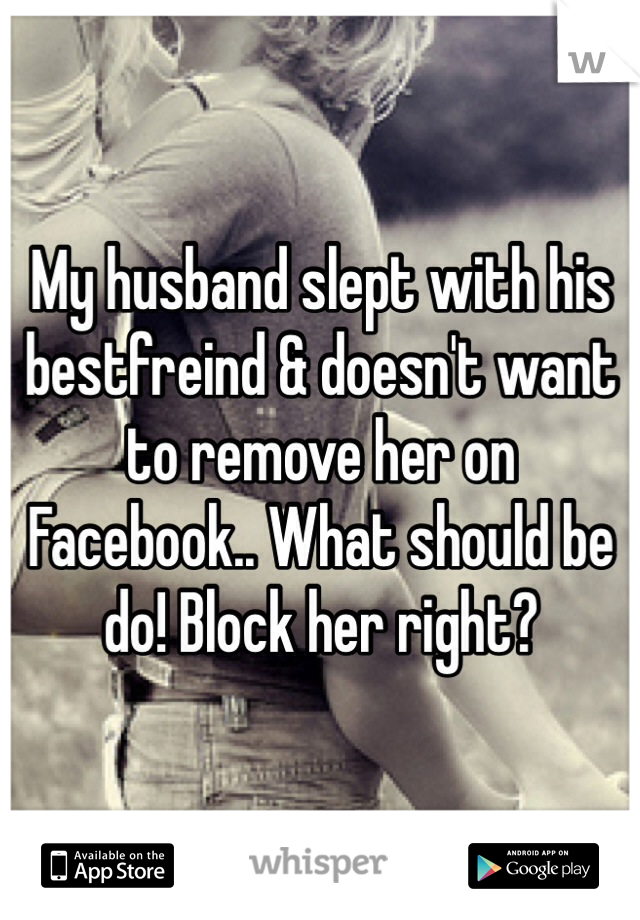 My husband slept with his bestfreind & doesn't want to remove her on Facebook.. What should be do! Block her right? 