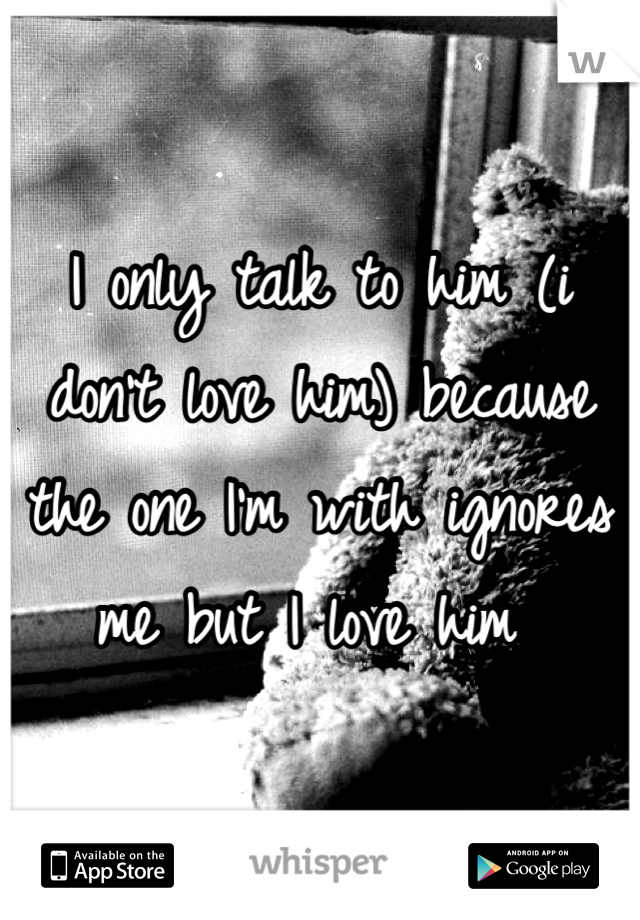 I only talk to him (i don't love him) because the one I'm with ignores me but I love him 