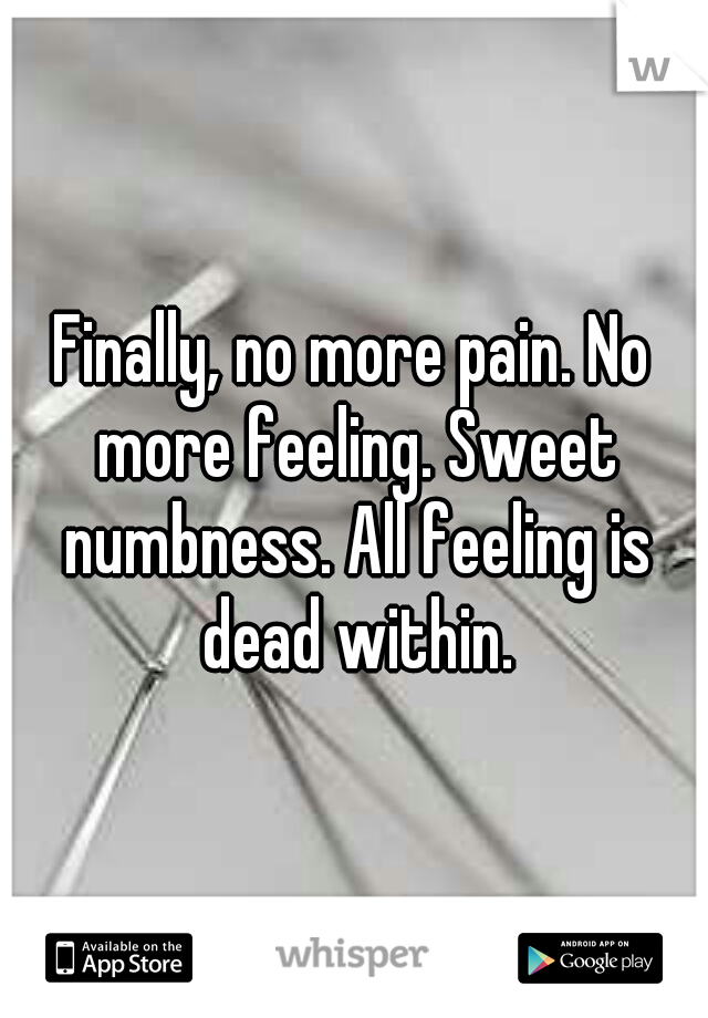 Finally, no more pain. No more feeling. Sweet numbness. All feeling is dead within.