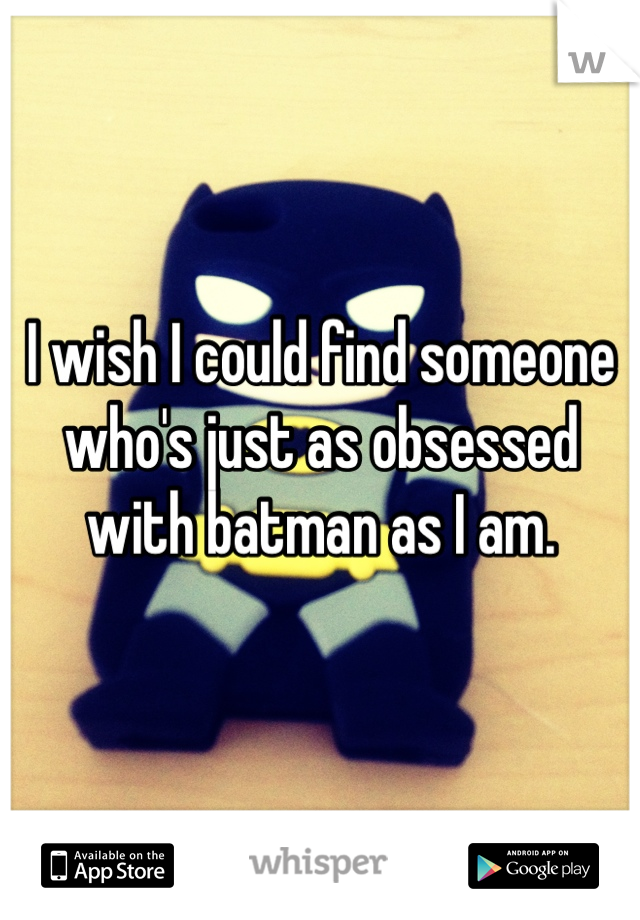 I wish I could find someone who's just as obsessed with batman as I am. 