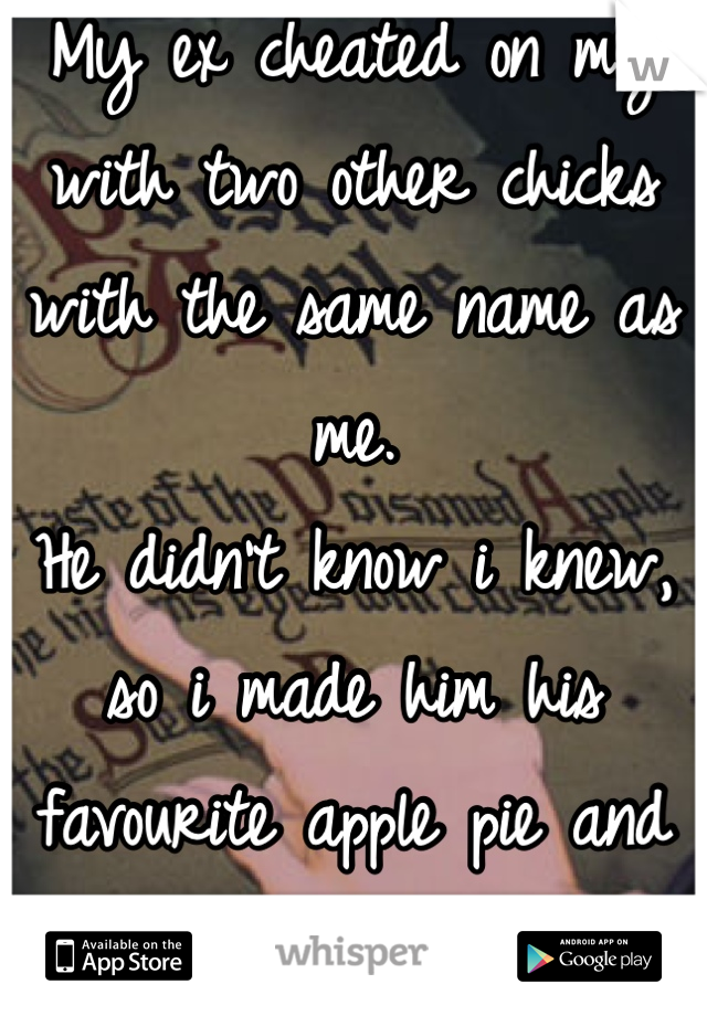 My ex cheated on my with two other chicks with the same name as me. 
He didn't know i knew, so i made him his favourite apple pie and uh, put laxatives in it..  