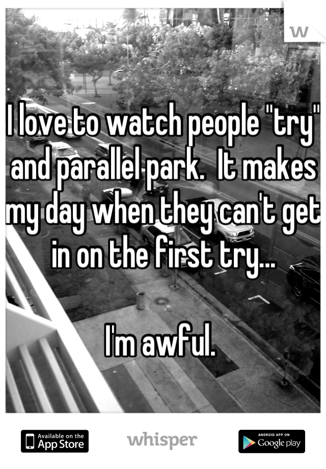 I love to watch people "try" and parallel park.  It makes my day when they can't get in on the first try... 

I'm awful. 