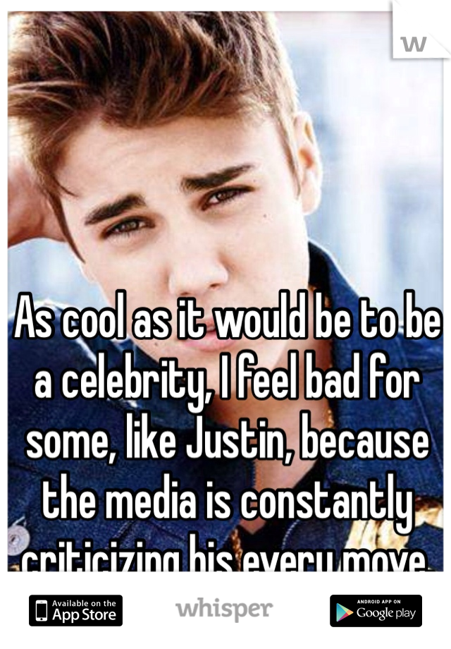 As cool as it would be to be a celebrity, I feel bad for some, like Justin, because the media is constantly criticizing his every move. 