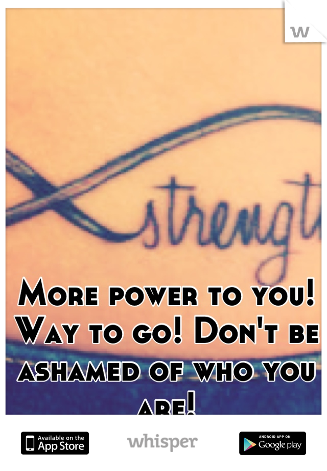 More power to you! Way to go! Don't be ashamed of who you are!