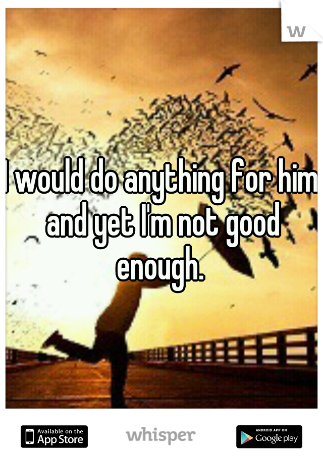 I would do anything for him and yet I'm not good enough. 