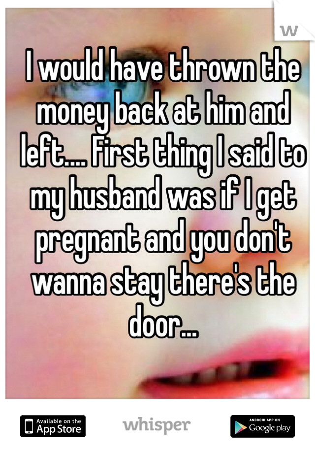 I would have thrown the money back at him and left.... First thing I said to my husband was if I get pregnant and you don't wanna stay there's the door... 