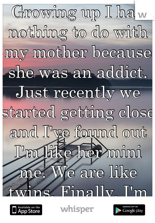 Growing up I had nothing to do with my mother because she was an addict. Just recently we started getting close and I've found out I'm like her mini me. We are like twins. Finally, I'm not alone!