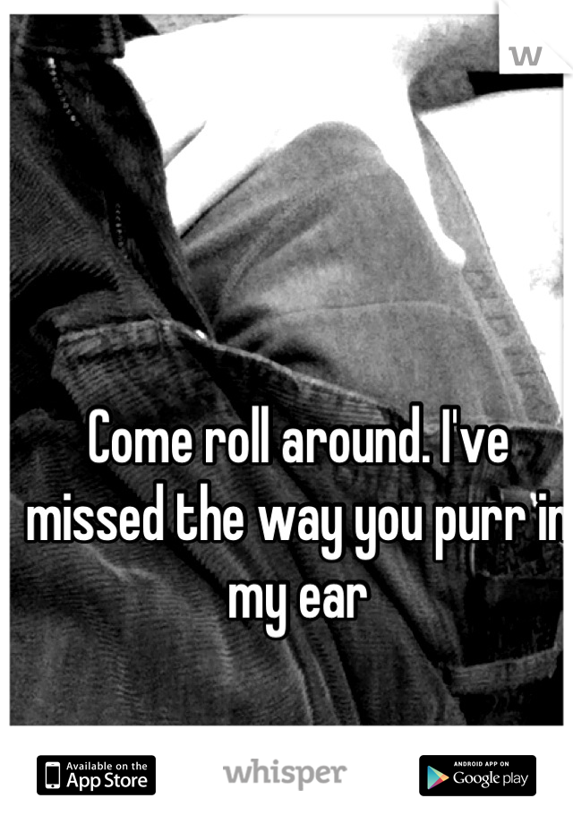 Come roll around. I've missed the way you purr in my ear