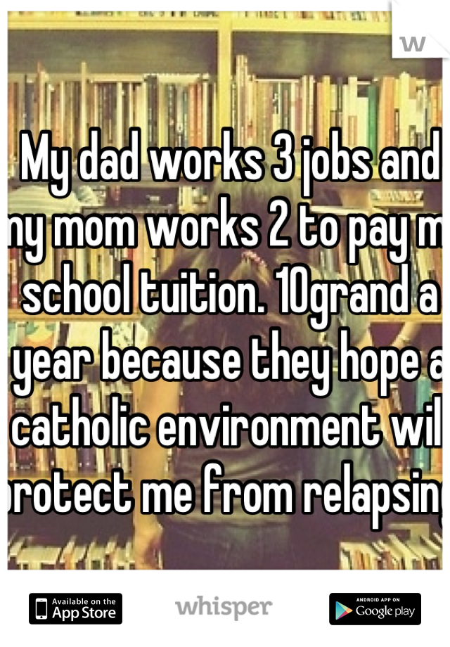 My dad works 3 jobs and my mom works 2 to pay my school tuition. 10grand a year because they hope a catholic environment will protect me from relapsing. 