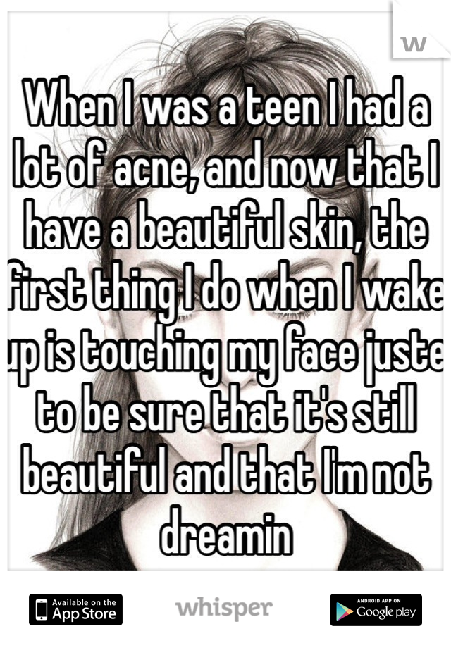 When I was a teen I had a lot of acne, and now that I have a beautiful skin, the first thing I do when I wake up is touching my face juste to be sure that it's still beautiful and that I'm not dreamin