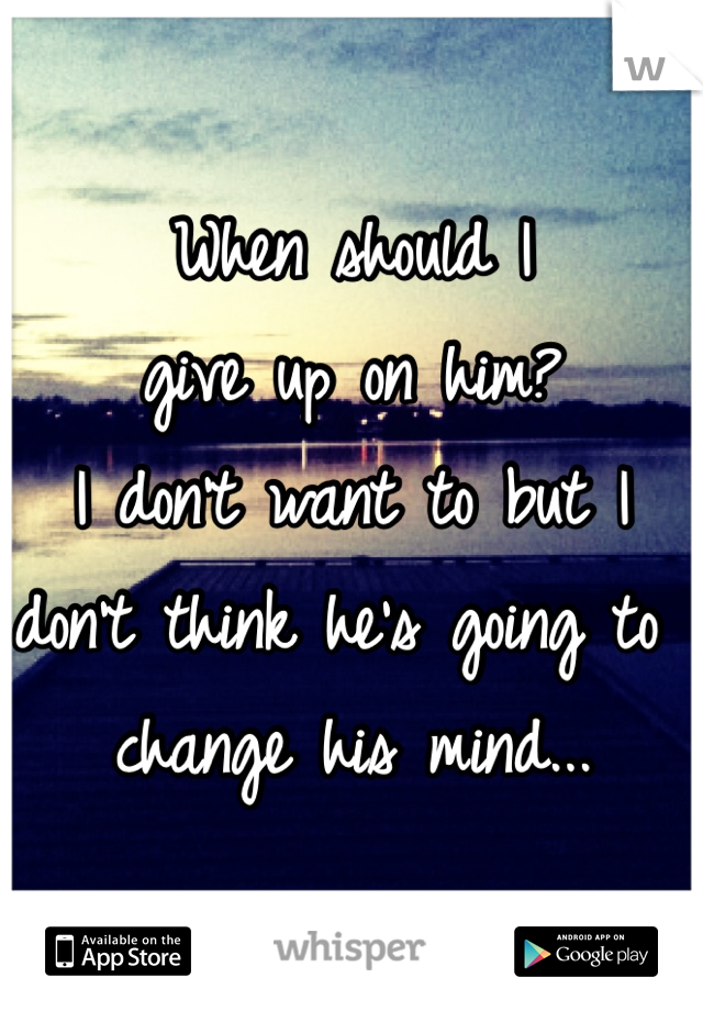 When should I 
give up on him? 
I don't want to but I don't think he's going to change his mind...