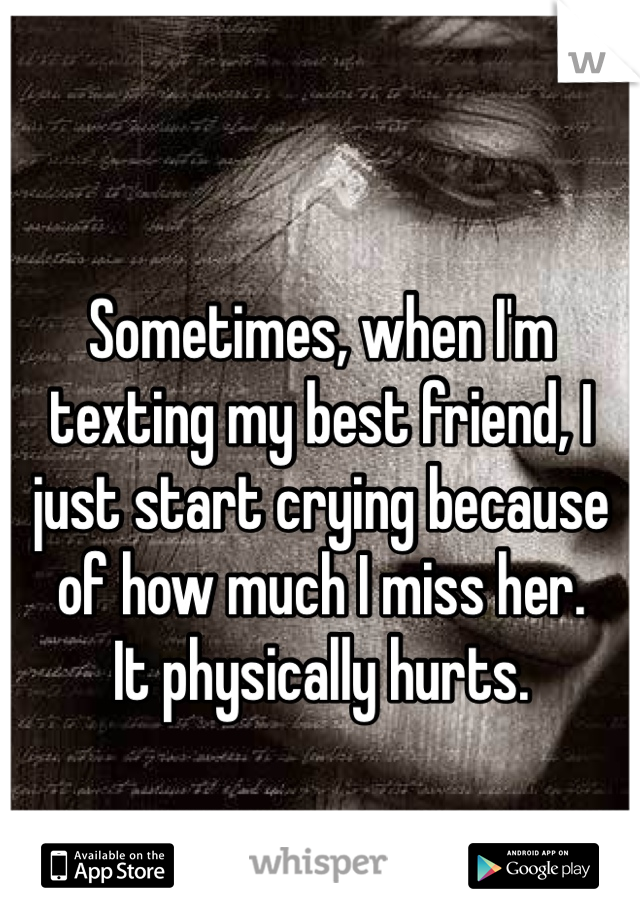 Sometimes, when I'm texting my best friend, I just start crying because of how much I miss her. 
It physically hurts. 