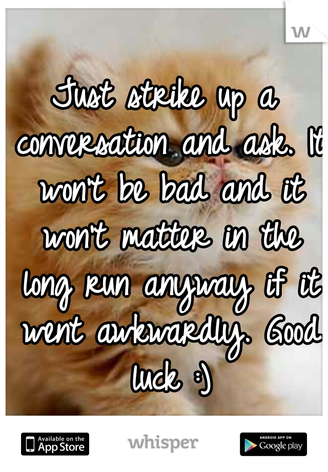 Just strike up a conversation and ask. It won't be bad and it won't matter in the long run anyway if it went awkwardly. Good luck :)