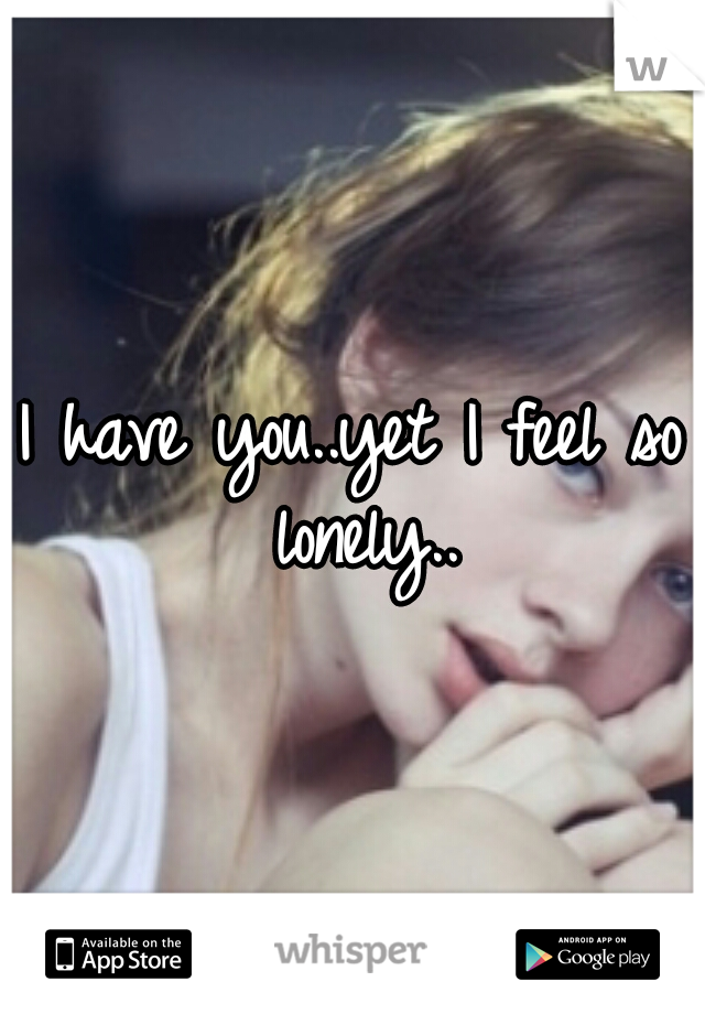 I have you..yet I feel so lonely..