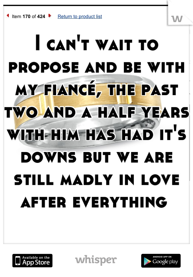 I can't wait to propose and be with my fiancé, the past two and a half years with him has had it's downs but we are still madly in love after everything 