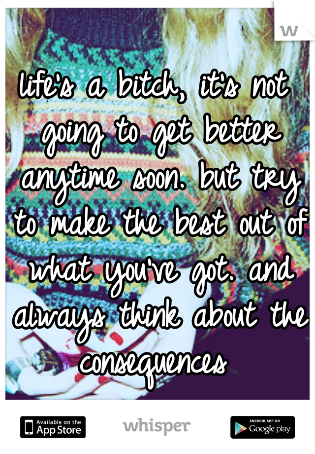 life's a bitch, it's not going to get better anytime soon. but try to make the best out of what you've got. and always think about the consequences 