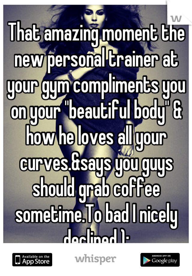 That amazing moment the new personal trainer at your gym compliments you on your "beautiful body" & how he loves all your curves.&says you guys should grab coffee sometime.To bad I nicely declined ):