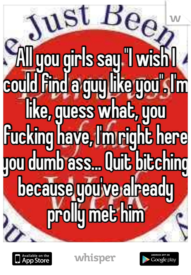 All you girls say "I wish I could find a guy like you". I'm like, guess what, you fucking have, I'm right here you dumb ass... Quit bitching because you've already prolly met him