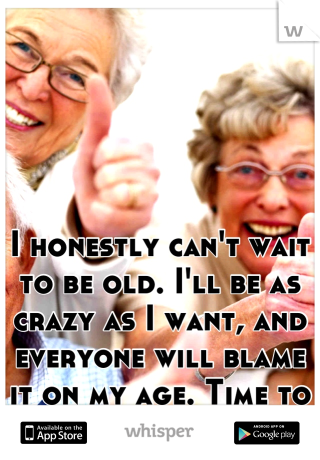 I honestly can't wait to be old. I'll be as crazy as I want, and everyone will blame it on my age. Time to PAR-TAY!!! 