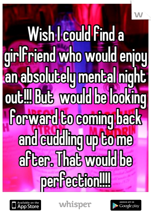 Wish I could find a girlfriend who would enjoy an absolutely mental night out!!! But  would be looking forward to coming back and cuddling up to me after. That would be perfection!!!!