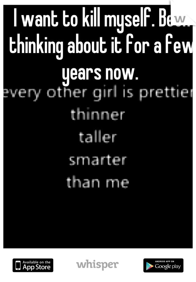 I want to kill myself. Been thinking about it for a few years now. 
