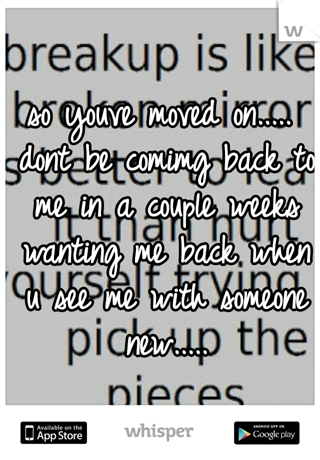 so youve moved on..... dont be comimg back to me in a couple weeks wanting me back when u see me with someone new.....