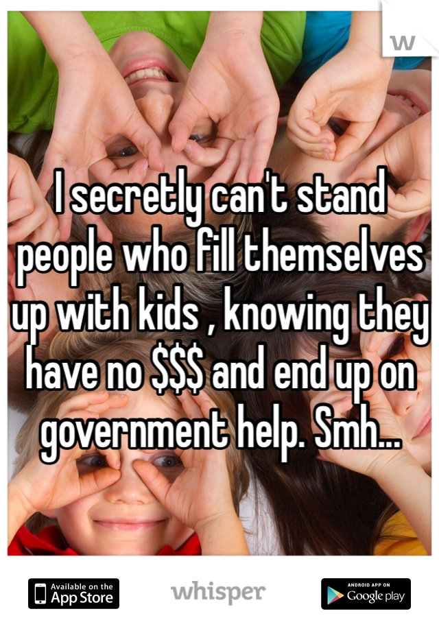 I secretly can't stand people who fill themselves up with kids , knowing they have no $$$ and end up on government help. Smh...