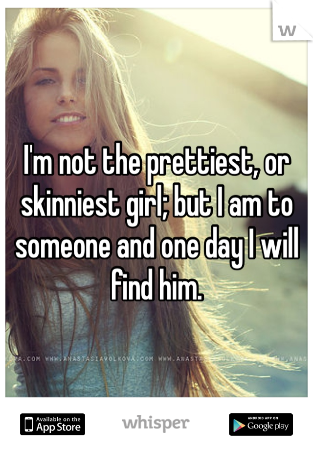 I'm not the prettiest, or skinniest girl; but I am to someone and one day I will find him. 