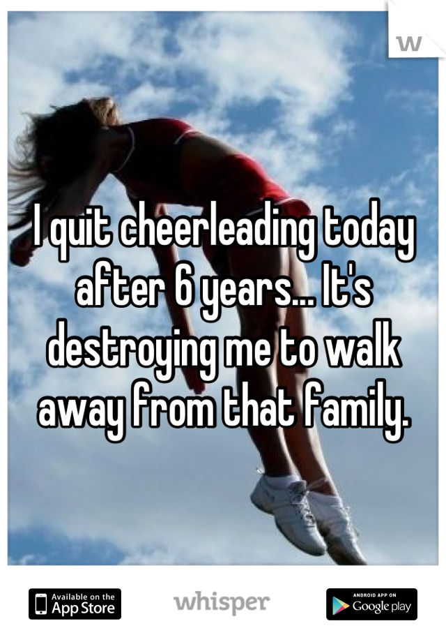 I quit cheerleading today after 6 years... It's destroying me to walk away from that family.