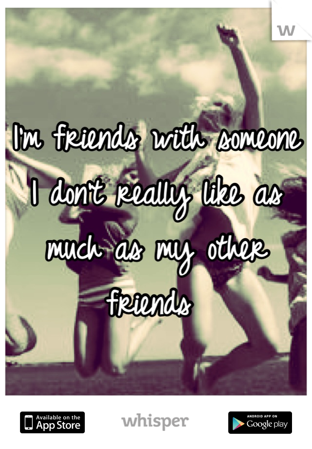 I'm friends with someone I don't really like as much as my other friends 