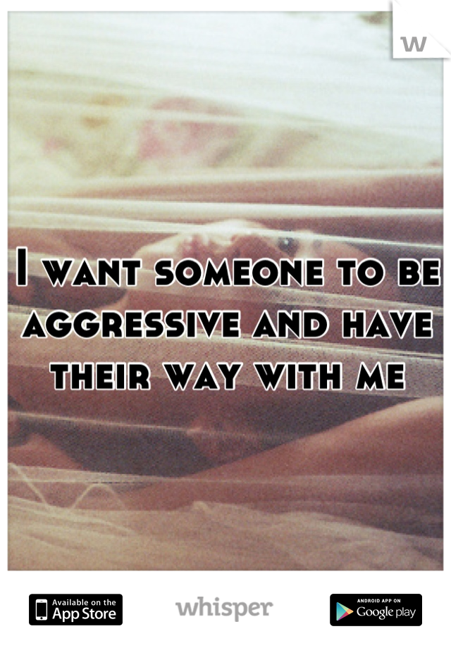 I want someone to be aggressive and have their way with me