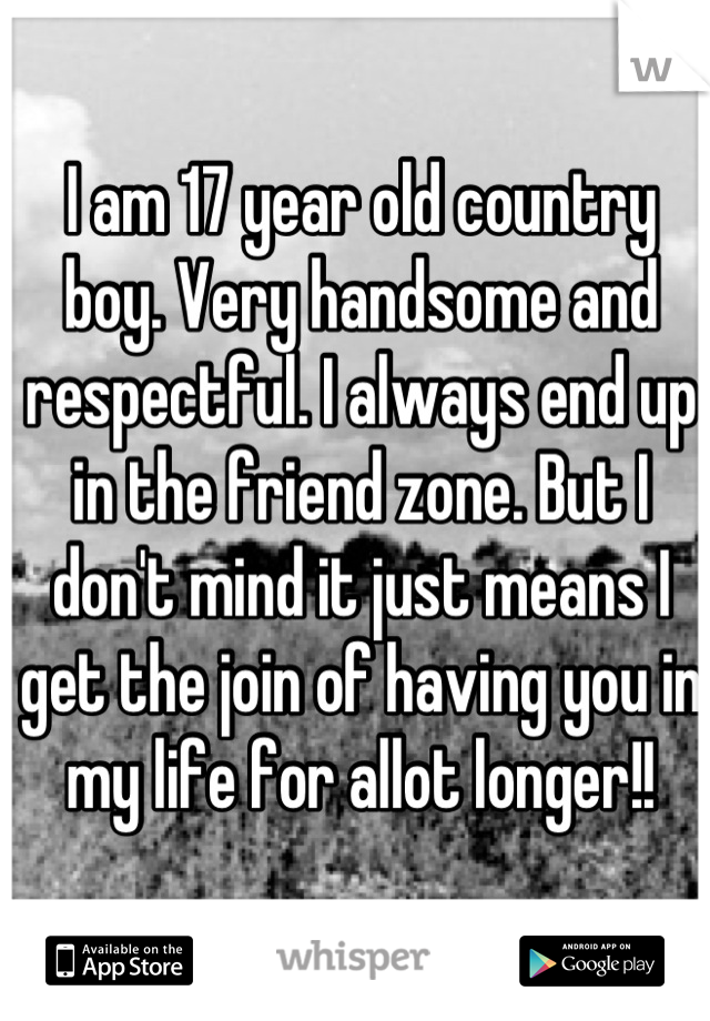 I am 17 year old country boy. Very handsome and respectful. I always end up in the friend zone. But I don't mind it just means I get the join of having you in my life for allot longer!!