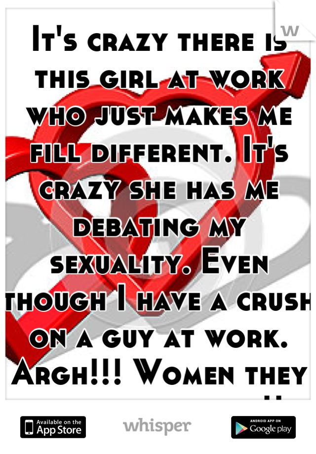 It's crazy there is this girl at work who just makes me fill different. It's crazy she has me debating my sexuality. Even though I have a crush on a guy at work. Argh!!! Women they drive you crazy.!! 