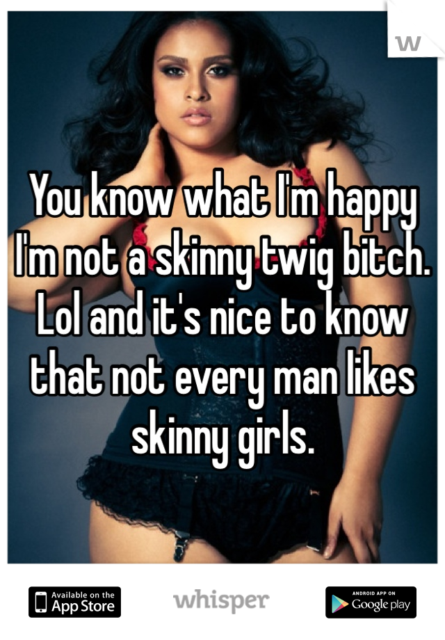 You know what I'm happy I'm not a skinny twig bitch. Lol and it's nice to know that not every man likes skinny girls.  