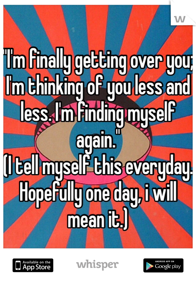 "I'm finally getting over you; I'm thinking of you less and less. I'm finding myself again."
(I tell myself this everyday. Hopefully one day, i will mean it.) 