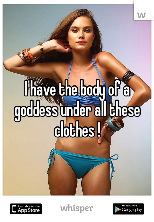 I have the body of a goddess under all these clothes !