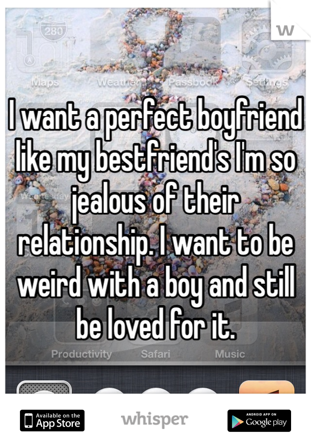 I want a perfect boyfriend like my bestfriend's I'm so jealous of their relationship. I want to be weird with a boy and still be loved for it. 