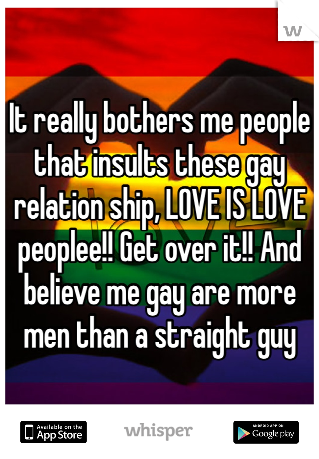 It really bothers me people that insults these gay relation ship, LOVE IS LOVE peoplee!! Get over it!! And believe me gay are more men than a straight guy 