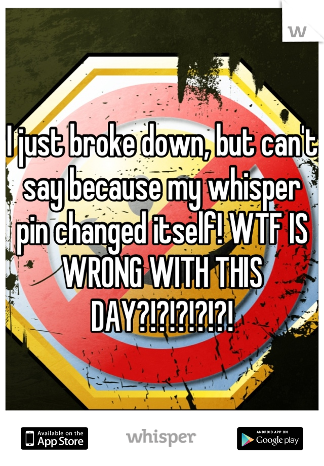 I just broke down, but can't say because my whisper pin changed itself! WTF IS WRONG WITH THIS DAY?!?!?!?!?!