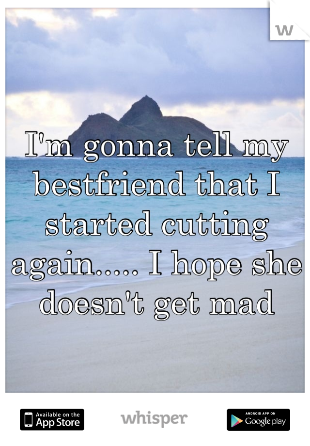 I'm gonna tell my bestfriend that I started cutting again..... I hope she doesn't get mad 