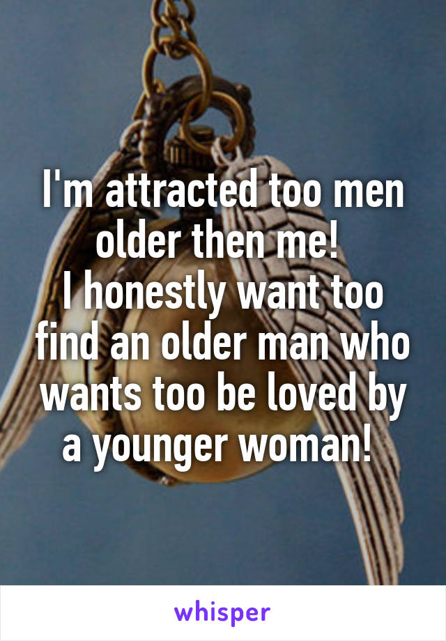 I'm attracted too men older then me! 
I honestly want too find an older man who wants too be loved by a younger woman! 