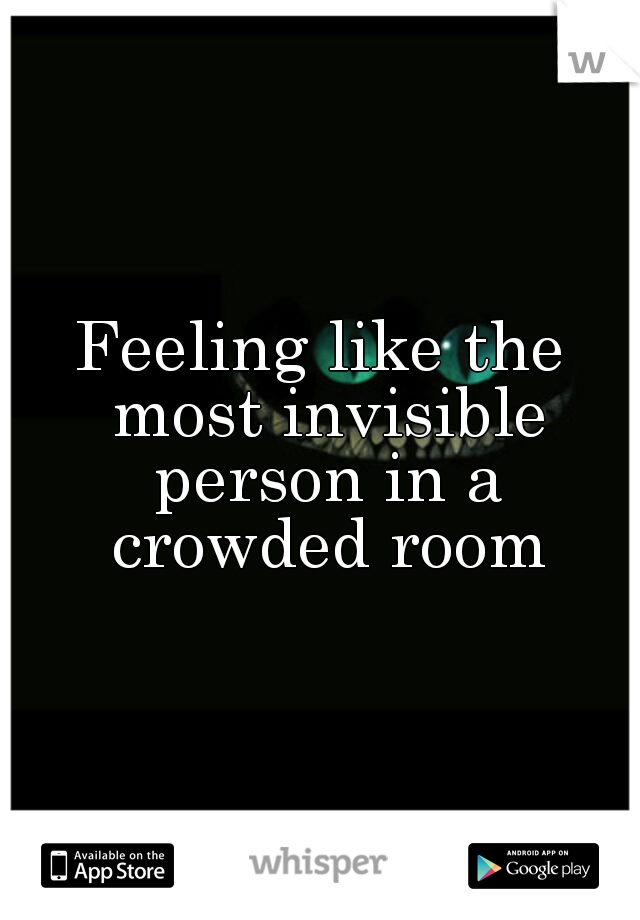 Feeling like the most invisible person in a crowded room