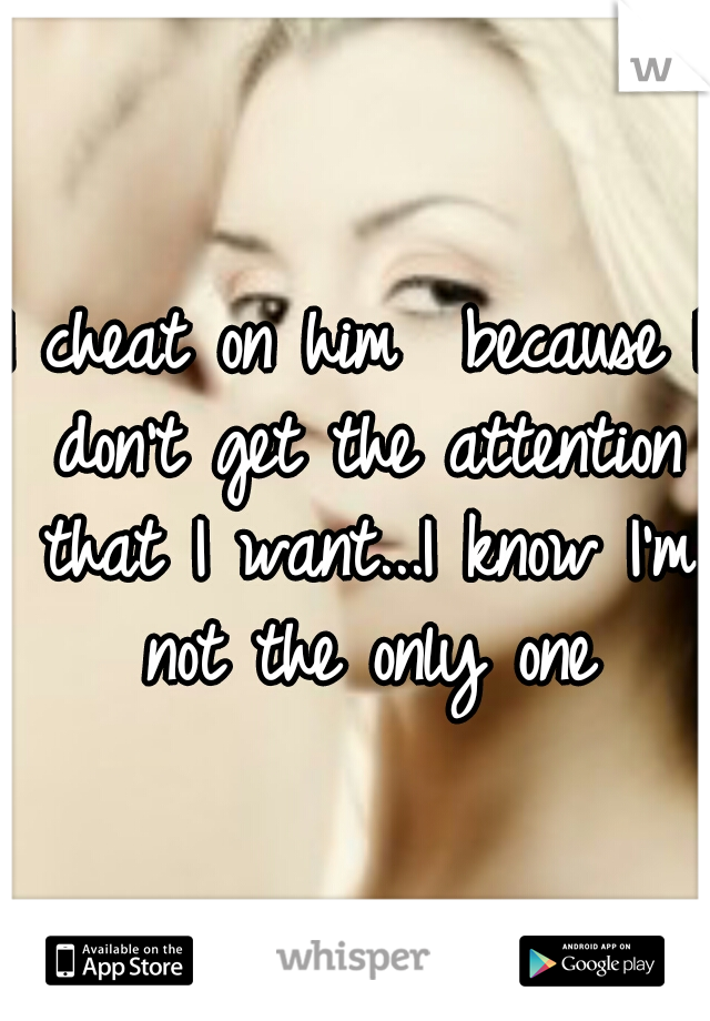 I cheat on him  because I don't get the attention that I want...I know I'm not the only one