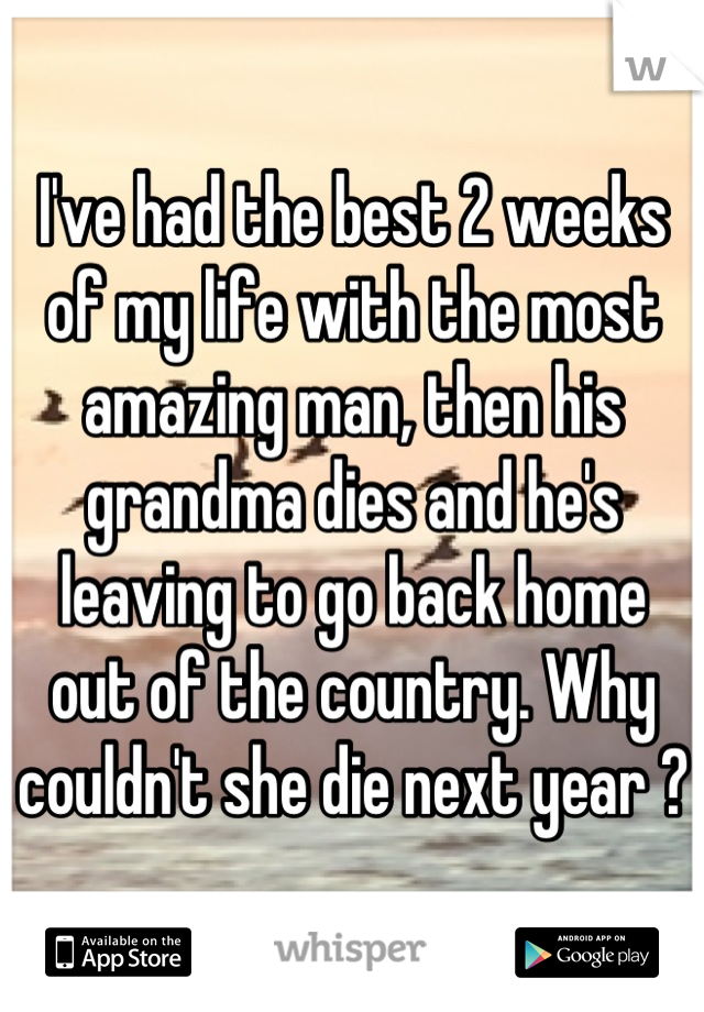 I've had the best 2 weeks of my life with the most amazing man, then his grandma dies and he's leaving to go back home out of the country. Why couldn't she die next year ? 